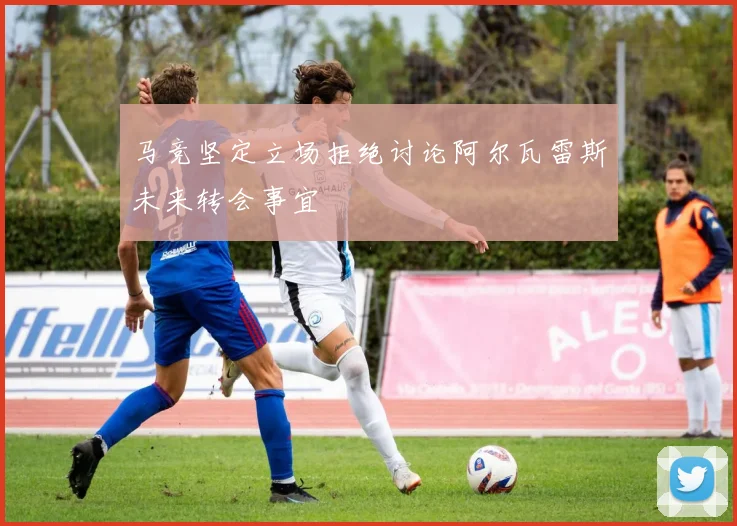 马竞坚定立场拒绝讨论阿尔瓦雷斯未来转会事宜