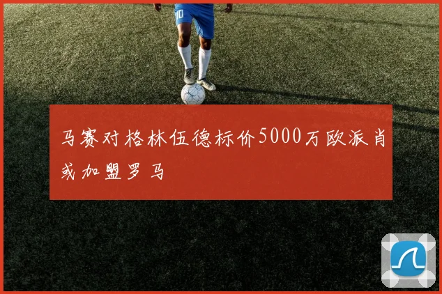 马赛对格林伍德标价5000万欧派肖或加盟罗马