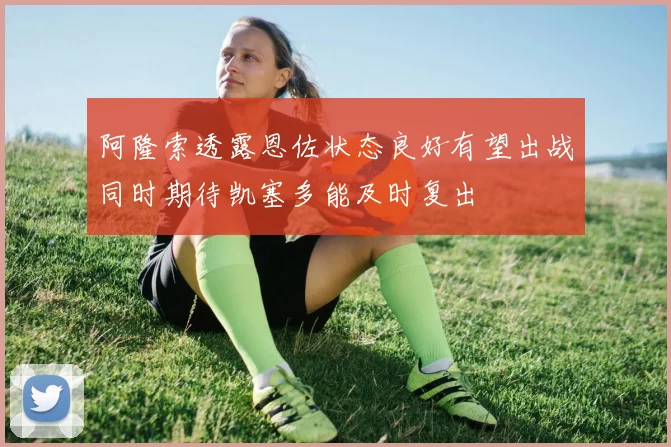 阿隆索透露恩佐状态良好有望出战同时期待凯塞多能及时复出