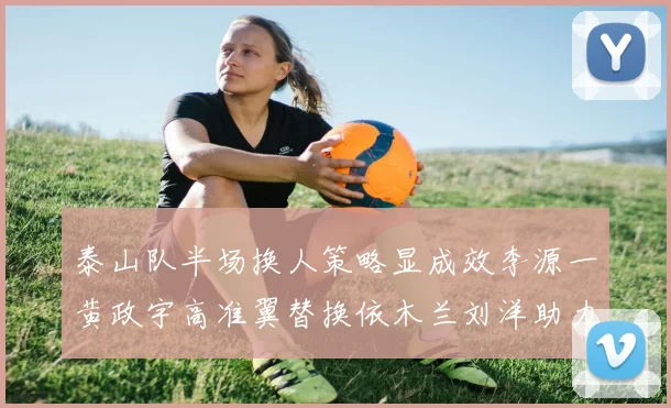 泰山队半场换人策略显成效李源一黄政宇高准翼替换依木兰刘洋助力球队提升战斗力