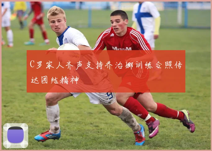 C罗家人齐声支持乔治娜训练合照传达团结精神