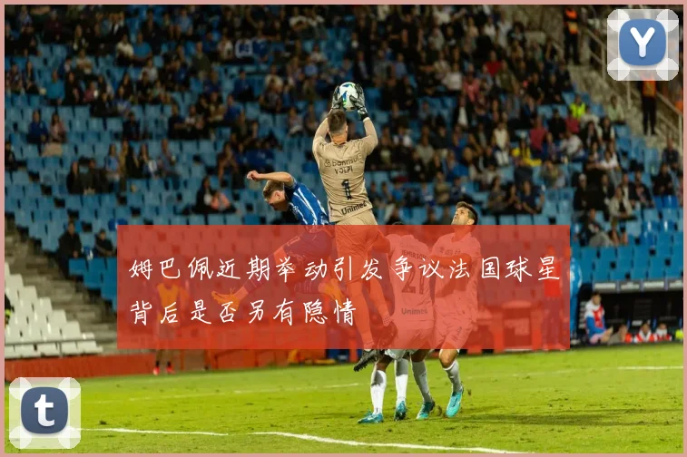 姆巴佩近期举动引发争议法国球星背后是否另有隐情