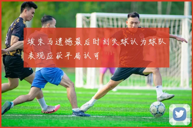 埃朱马遗憾最后时刻失球认为球队表现应获平局认可