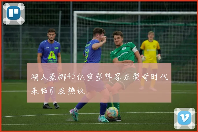 湖人豪掷45亿重塑阵容东契奇时代来临引发热议