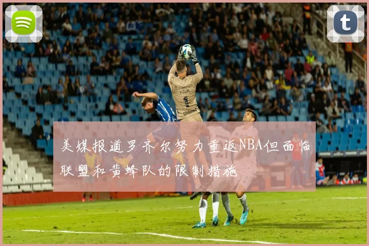 美媒报道罗齐尔努力重返NBA但面临联盟和黄蜂队的限制措施
