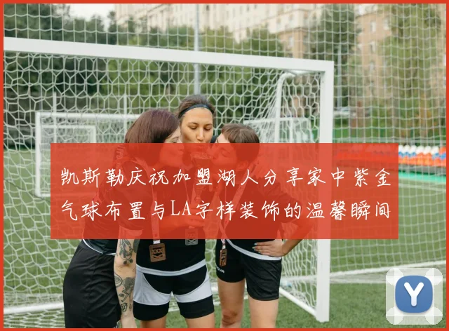 凯斯勒庆祝加盟湖人分享家中紫金气球布置与LA字样装饰的温馨瞬间