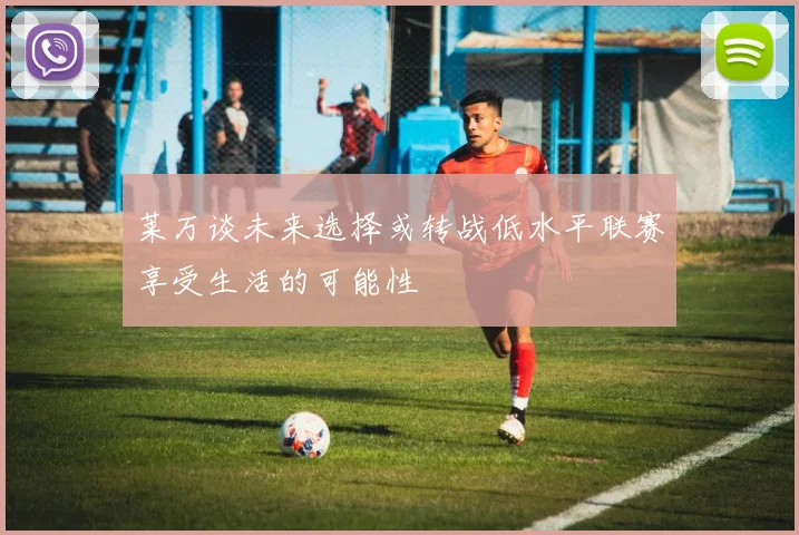 莱万谈未来选择或转战低水平联赛享受生活的可能性