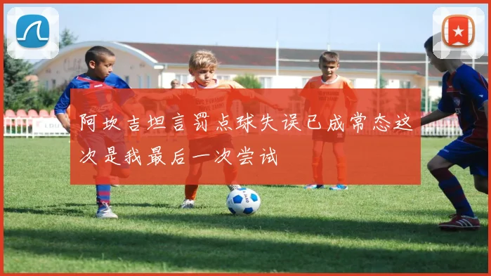 阿坎吉坦言罚点球失误已成常态这次是我最后一次尝试
