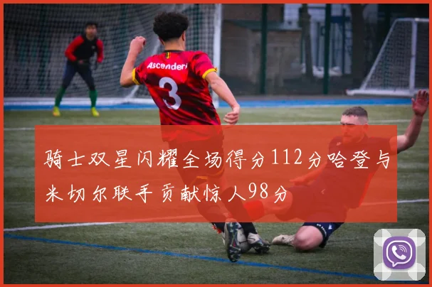 骑士双星闪耀全场得分112分哈登与米切尔联手贡献惊人98分