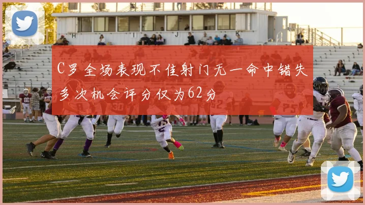 C罗全场表现不佳射门无一命中错失多次机会评分仅为62分