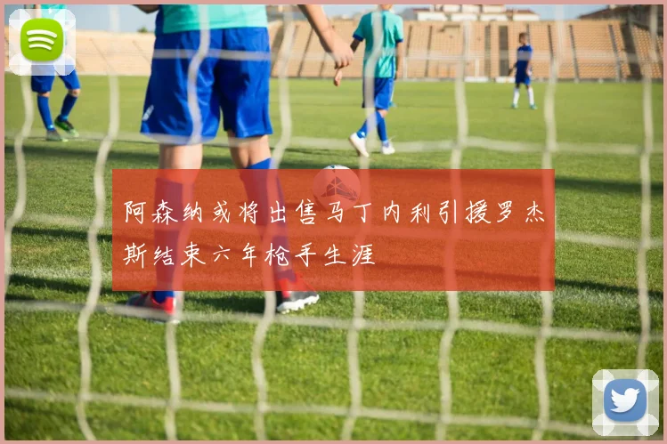 阿森纳或将出售马丁内利引援罗杰斯结束六年枪手生涯