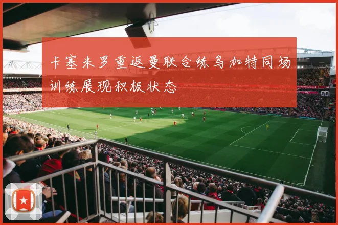 卡塞米罗重返曼联合练乌加特同场训练展现积极状态