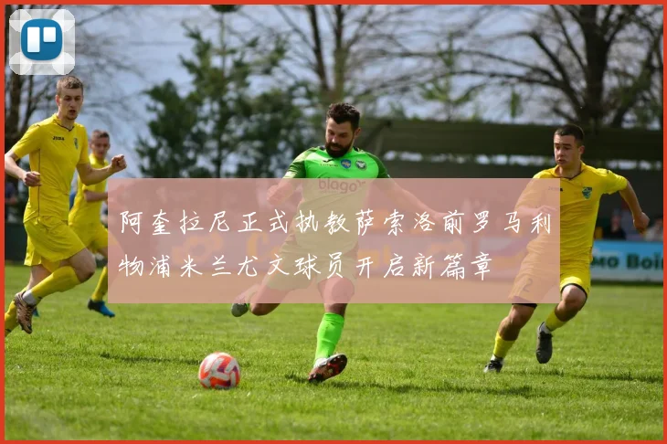 阿奎拉尼正式执教萨索洛前罗马利物浦米兰尤文球员开启新篇章
