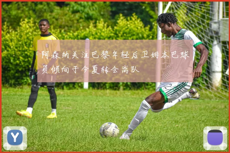 阿森纳关注巴黎年轻后卫姆本巴球员倾向于今夏转会离队